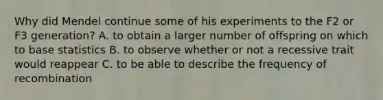 Why did Mendel continue some of his experiments to the F2 or F3 generation? A. to obtain a larger number of offspring on which to base statistics B. to observe whether or not a recessive trait would reappear C. to be able to describe the frequency of recombination