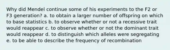 Why did Mendel continue some of his experiments to the F2 or F3 generation? a. to obtain a larger number of offspring on which to base statistics b. to observe whether or not a recessive trait would reappear c. to observe whether or not the dominant trait would reappear d. to distinguish which alleles were segregating e. to be able to describe the frequency of recombination