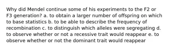 Why did Mendel continue some of his experiments to the F2 or F3 generation? a. to obtain a larger number of offspring on which to base statistics b. to be able to describe the frequency of recombination c. to distinguish which alleles were segregating d. to observe whether or not a recessive trait would reappear e. to observe whether or not the dominant trait would reappear