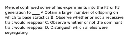 Mendel continued some of his experiments into the F2 or F3 generation to ____ A Obtain a larger number of offspring on which to base statistics B. Observe whether or not a recessive trait would reappear C. Observe whether or not the dominant trait would reappear D. Distinguish which alleles were segregating