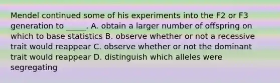 Mendel continued some of his experiments into the F2 or F3 generation to _____. A. obtain a larger number of offspring on which to base statistics B. observe whether or not a recessive trait would reappear C. observe whether or not the dominant trait would reappear D. distinguish which alleles were segregating