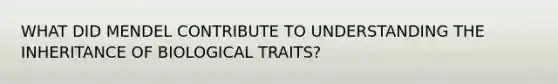 WHAT DID MENDEL CONTRIBUTE TO UNDERSTANDING THE INHERITANCE OF BIOLOGICAL TRAITS?