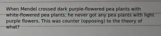 When Mendel crossed dark purple-flowered pea plants with white-flowered pea plants, he never got any pea plants with light purple flowers. This was counter (opposing) to the theory of what?