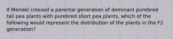 If Mendel crossed a parental generation of dominant purebred tall pea plants with purebred short pea plants, which of the following would represent the distribution of the plants in the F2 generation?