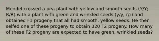 Mendel crossed a pea plant with yellow and smooth seeds (Y/Y; R/R) with a plant with green and wrinkled seeds (y/y; r/r) and obtained F1 progeny that all had smooth, yellow seeds. He then selfed one of these progeny to obtain 320 F2 progeny. How many of these F2 progeny are expected to have green, wrinkled seeds?