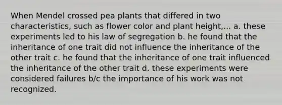 When Mendel crossed pea plants that differed in two characteristics, such as flower color and plant height,... a. these experiments led to his law of segregation b. he found that the inheritance of one trait did not influence the inheritance of the other trait c. he found that the inheritance of one trait influenced the inheritance of the other trait d. these experiments were considered failures b/c the importance of his work was not recognized.