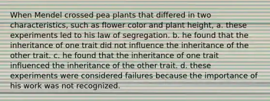 When Mendel crossed pea plants that differed in two characteristics, such as flower color and plant height, a. these experiments led to his law of segregation. b. he found that the inheritance of one trait did not influence the inheritance of the other trait. c. he found that the inheritance of one trait influenced the inheritance of the other trait. d. these experiments were considered failures because the importance of his work was not recognized.