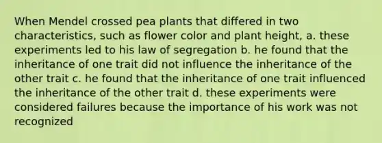 When Mendel crossed pea plants that differed in two characteristics, such as flower color and plant height, a. these experiments led to his law of segregation b. he found that the inheritance of one trait did not influence the inheritance of the other trait c. he found that the inheritance of one trait influenced the inheritance of the other trait d. these experiments were considered failures because the importance of his work was not recognized