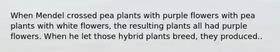 When Mendel crossed pea plants with purple flowers with pea plants with white flowers, the resulting plants all had purple flowers. When he let those hybrid plants breed, they produced..