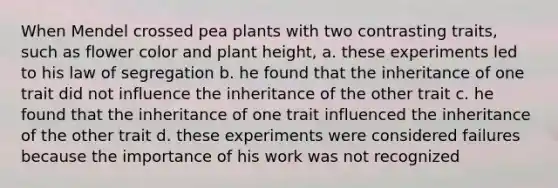 When Mendel crossed pea plants with two contrasting traits, such as flower color and plant height, a. these experiments led to his law of segregation b. he found that the inheritance of one trait did not influence the inheritance of the other trait c. he found that the inheritance of one trait influenced the inheritance of the other trait d. these experiments were considered failures because the importance of his work was not recognized