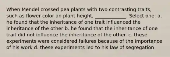 When Mendel crossed pea plants with two contrasting traits, such as flower color an plant height, _____________. Select one: a. he found that the inheritance of one trait influenced the inheritance of the other b. he found that the inheritance of one trait did not influence the inheritance of the other. c. these experiments were considered failures because of the importance of his work d. these experiments led to his law of segregation