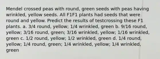 Mendel crossed peas with round, green seeds with peas having wrinkled, yellow seeds. All F1F1 plants had seeds that were round and yellow. Predict the results of testcrossing these F1 plants. a. 3/4 round, yellow; 1/4 wrinkled, green b. 9/16 round, yellow; 3/16 round, green; 3/16 wrinkled, yellow; 1/16 wrinkled, green c. 1/2 round, yellow; 1/2 wrinkled, green d. 1/4 round, yellow; 1/4 round, green; 1/4 wrinkled, yellow; 1/4 wrinkled, green