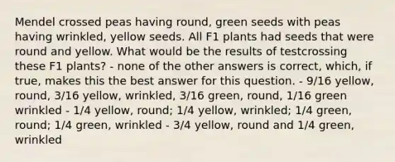 Mendel crossed peas having round, green seeds with peas having wrinkled, yellow seeds. All F1 plants had seeds that were round and yellow. What would be the results of testcrossing these F1 plants? - none of the other answers is correct, which, if true, makes this the best answer for this question. - 9/16 yellow, round, 3/16 yellow, wrinkled, 3/16 green, round, 1/16 green wrinkled - 1/4 yellow, round; 1/4 yellow, wrinkled; 1/4 green, round; 1/4 green, wrinkled - 3/4 yellow, round and 1/4 green, wrinkled