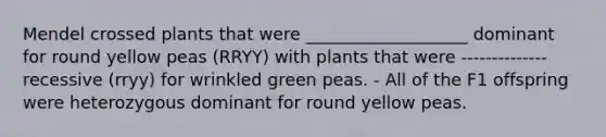 Mendel crossed plants that were ___________________ dominant for round yellow peas (RRYY) with plants that were -------------- recessive (rryy) for wrinkled green peas. - All of the F1 offspring were heterozygous dominant for round yellow peas.