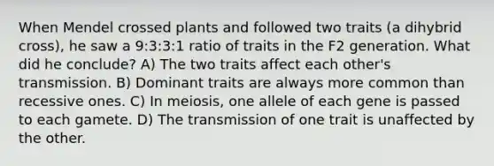 When Mendel crossed plants and followed two traits (a dihybrid cross), he saw a 9:3:3:1 ratio of traits in the F2 generation. What did he conclude? A) The two traits affect each other's transmission. B) Dominant traits are always more common than recessive ones. C) In meiosis, one allele of each gene is passed to each gamete. D) The transmission of one trait is unaffected by the other.