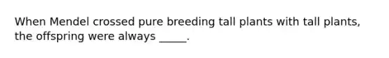 When Mendel crossed pure breeding tall plants with tall plants, the offspring were always _____.