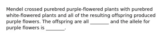 Mendel crossed purebred purple-flowered plants with purebred white-flowered plants and all of the resulting offspring produced purple flowers. The offspring are all ________ and the allele for purple flowers is ________.