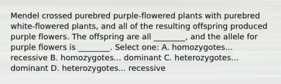 Mendel crossed purebred purple-flowered plants with purebred white-flowered plants, and all of the resulting offspring produced purple flowers. The offspring are all ________, and the allele for purple flowers is ________. Select one: A. homozygotes... recessive B. homozygotes... dominant C. heterozygotes... dominant D. heterozygotes... recessive