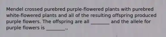 Mendel crossed purebred purple-flowered plants with purebred white-flowered plants and all of the resulting offspring produced purple flowers. The offspring are all ________ and the allele for purple flowers is ________.,