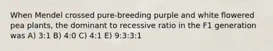 When Mendel crossed pure-breeding purple and white flowered pea plants, the dominant to recessive ratio in the F1 generation was A) 3:1 B) 4:0 C) 4:1 E) 9:3:3:1