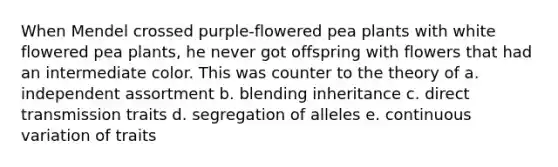 When Mendel crossed purple-flowered pea plants with white flowered pea plants, he never got offspring with flowers that had an intermediate color. This was counter to the theory of a. independent assortment b. blending inheritance c. direct transmission traits d. segregation of alleles e. continuous variation of traits