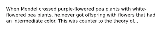 When Mendel crossed purple-flowered pea plants with white-flowered pea plants, he never got offspring with flowers that had an intermediate color. This was counter to the theory of...