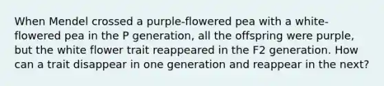 When Mendel crossed a purple-flowered pea with a white-flowered pea in the P generation, all the offspring were purple, but the white flower trait reappeared in the F2 generation. How can a trait disappear in one generation and reappear in the next?