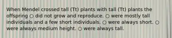 When Mendel crossed tall (Tt) plants with tall (Tt) plants the offspring ○ did not grow and reproduce. ○ were mostly tall individuals and a few short individuals. ○ were always short. ○ were always medium height. ○ were always tall.