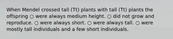 When Mendel crossed tall (Tt) plants with tall (Tt) plants the offspring ○ were always medium height. ○ did not grow and reproduce. ○ were always short. ○ were always tall. ○ were mostly tall individuals and a few short individuals.