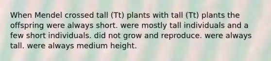 When Mendel crossed tall (Tt) plants with tall (Tt) plants the offspring were always short. were mostly tall individuals and a few short individuals. did not grow and reproduce. were always tall. were always medium height.