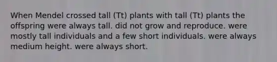 When Mendel crossed tall (Tt) plants with tall (Tt) plants the offspring were always tall. did not grow and reproduce. were mostly tall individuals and a few short individuals. were always medium height. were always short.