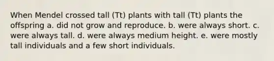 When Mendel crossed tall (Tt) plants with tall (Tt) plants the offspring a. did not grow and reproduce. b. were always short. c. were always tall. d. were always medium height. e. were mostly tall individuals and a few short individuals.