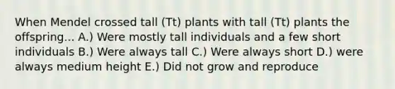 When Mendel crossed tall (Tt) plants with tall (Tt) plants the offspring... A.) Were mostly tall individuals and a few short individuals B.) Were always tall C.) Were always short D.) were always medium height E.) Did not grow and reproduce