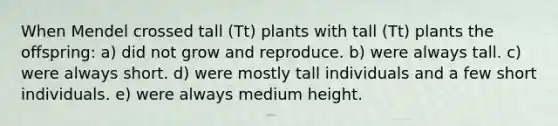 When Mendel crossed tall (Tt) plants with tall (Tt) plants the offspring: a) did not grow and reproduce. b) were always tall. c) were always short. d) were mostly tall individuals and a few short individuals. e) were always medium height.