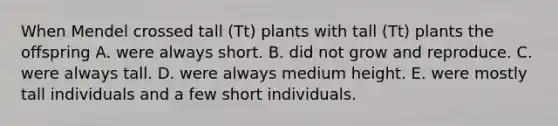 When Mendel crossed tall (Tt) plants with tall (Tt) plants the offspring A. were always short. B. did not grow and reproduce. C. were always tall. D. were always medium height. E. were mostly tall individuals and a few short individuals.