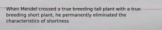 When Mendel crossed a true breeding tall plant with a true breeding short plant, he permanently eliminated the characteristics of shortness