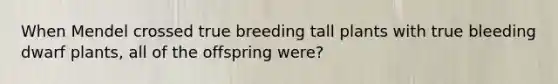 When Mendel crossed true breeding tall plants with true bleeding dwarf plants, all of the offspring were?