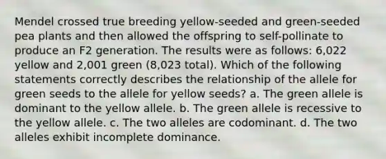 Mendel crossed true breeding yellow-seeded and green-seeded pea plants and then allowed the offspring to self-pollinate to produce an F2 generation. The results were as follows: 6,022 yellow and 2,001 green (8,023 total). Which of the following statements correctly describes the relationship of the allele for green seeds to the allele for yellow seeds? a. The green allele is dominant to the yellow allele. b. The green allele is recessive to the yellow allele. c. The two alleles are codominant. d. The two alleles exhibit incomplete dominance.