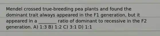 Mendel crossed true-breeding pea plants and found the dominant trait always appeared in the F1 generation, but it appeared in a ________ ratio of dominant to recessive in the F2 generation. A) 1:3 B) 1:2 C) 3:1 D) 1:1