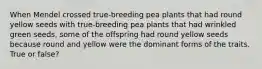 When Mendel crossed true-breeding pea plants that had round yellow seeds with true-breeding pea plants that had wrinkled green seeds, some of the offspring had round yellow seeds because round and yellow were the dominant forms of the traits. True or false?