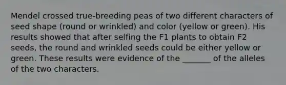 Mendel crossed true-breeding peas of two different characters of seed shape (round or wrinkled) and color (yellow or green). His results showed that after selfing the F1 plants to obtain F2 seeds, the round and wrinkled seeds could be either yellow or green. These results were evidence of the _______ of the alleles of the two characters.