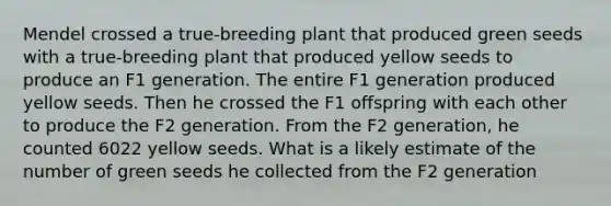 Mendel crossed a true-breeding plant that produced green seeds with a true-breeding plant that produced yellow seeds to produce an F1 generation. The entire F1 generation produced yellow seeds. Then he crossed the F1 offspring with each other to produce the F2 generation. From the F2 generation, he counted 6022 yellow seeds. What is a likely estimate of the number of green seeds he collected from the F2 generation