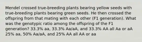 Mendel crossed true-breeding plants bearing yellow seeds with true-breeding plants bearing green seeds. He then crossed the offspring from that mating with each other (F1 generation). What was the genotypic ratio among the offspring of the F1 generation? 33.3% aa, 33.3% Aa/aA, and 33.3% AA all Aa or aA 25% aa, 50% Aa/aA, and 25% AA all AA or aa