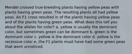 Mendel crossed true-breeding plants having yellow peas with plants having green peas. The resulting plants all had yellow peas. An F1 cross resulted in of the plants having yellow peas and of the plants having green peas. What does this tell you about the alleles for color? a. yellow is usually the dominant color, but sometimes green can be dominant b. green is the dominant color c. yellow is the dominant color d. yellow is the recessive color e. the F1 plants must have had some green peas that went unnoticed.