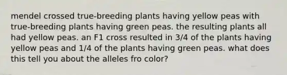 mendel crossed true-breeding plants having yellow peas with true-breeding plants having green peas. the resulting plants all had yellow peas. an F1 cross resulted in 3/4 of the plants having yellow peas and 1/4 of the plants having green peas. what does this tell you about the alleles fro color?