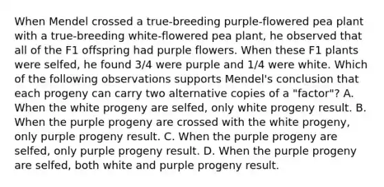 When Mendel crossed a true-breeding purple-flowered pea plant with a true-breeding white-flowered pea plant, he observed that all of the F1 offspring had purple flowers. When these F1 plants were selfed, he found 3/4 were purple and 1/4 were white. Which of the following observations supports Mendel's conclusion that each progeny can carry two alternative copies of a "factor"? A. When the white progeny are selfed, only white progeny result. B. When the purple progeny are crossed with the white progeny, only purple progeny result. C. When the purple progeny are selfed, only purple progeny result. D. When the purple progeny are selfed, both white and purple progeny result.