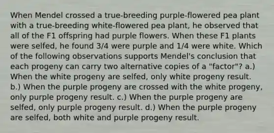 When Mendel crossed a true-breeding purple-flowered pea plant with a true-breeding white-flowered pea plant, he observed that all of the F1 offspring had purple flowers. When these F1 plants were selfed, he found 3/4 were purple and 1/4 were white. Which of the following observations supports Mendel's conclusion that each progeny can carry two alternative copies of a "factor"? a.) When the white progeny are selfed, only white progeny result. b.) When the purple progeny are crossed with the white progeny, only purple progeny result. c.) When the purple progeny are selfed, only purple progeny result. d.) When the purple progeny are selfed, both white and purple progeny result.