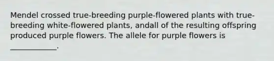 Mendel crossed true-breeding purple-flowered plants with true-breeding white-flowered plants, andall of the resulting offspring produced purple flowers. The allele for purple flowers is ____________.