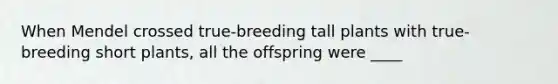 When Mendel crossed true-breeding tall plants with true-breeding short plants, all the offspring were ____