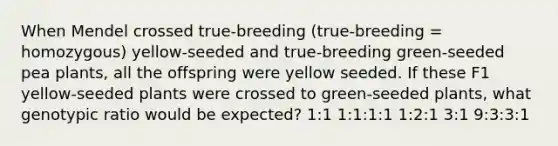 When Mendel crossed true-breeding (true-breeding = homozygous) yellow-seeded and true-breeding green-seeded pea plants, all the offspring were yellow seeded. If these F1 yellow-seeded plants were crossed to green-seeded plants, what genotypic ratio would be expected? 1:1 1:1:1:1 1:2:1 3:1 9:3:3:1